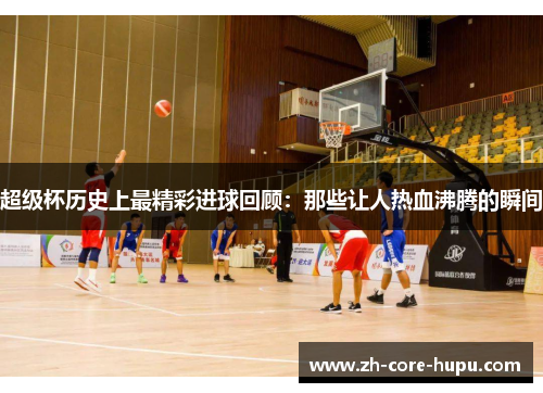 超级杯历史上最精彩进球回顾：那些让人热血沸腾的瞬间